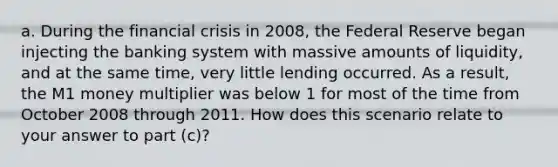 a. During the financial crisis in 2008, the Federal Reserve began injecting the banking system with massive amounts of liquidity, and at the same time, very little lending occurred. As a result, the M1 money multiplier was below 1 for most of the time from October 2008 through 2011. How does this scenario relate to your answer to part (c)?