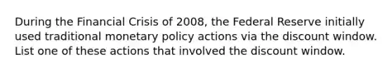 During the Financial Crisis of 2008, the Federal Reserve initially used traditional monetary policy actions via the discount window. List one of these actions that involved the discount window.