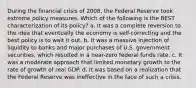 During the financial crisis of 2008, the Federal Reserve took extreme policy measures. Which of the following is the BEST characterization of its policy? a. It was a complete reversion to the idea that eventually the economy is self-correcting and the best policy is to wait it out. b. It was a massive injection of liquidity to banks and major purchases of U.S. government securities, which resulted in a near-zero federal funds rate. c. It was a moderate approach that limited monetary growth to the rate of growth of real GDP. d. It was based on a realization that the Federal Reserve was ineffective in the face of such a crisis.