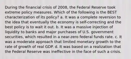 During the financial crisis of 2008, the Federal Reserve took extreme policy measures. Which of the following is the BEST characterization of its policy? a. It was a complete reversion to the idea that eventually the economy is self-correcting and the best policy is to wait it out. b. It was a massive injection of liquidity to banks and major purchases of U.S. government securities, which resulted in a near-zero federal funds rate. c. It was a moderate approach that limited monetary growth to the rate of growth of real GDP. d. It was based on a realization that the Federal Reserve was ineffective in the face of such a crisis.