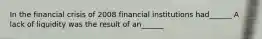 In the financial crisis of 2008 financial institutions had______ A lack of liquidity was the result of an______