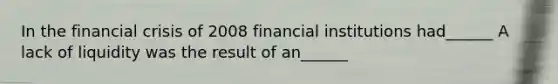 In the financial crisis of 2008 financial institutions had______ A lack of liquidity was the result of an______