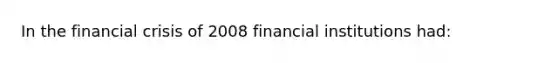 In the financial crisis of 2008 financial institutions had: