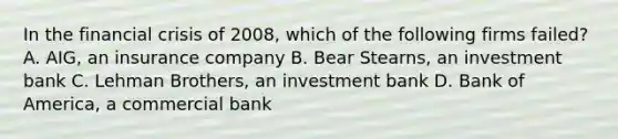 In the financial crisis of 2008, which of the following firms failed? A. AIG, an insurance company B. Bear Stearns, an investment bank C. Lehman Brothers, an investment bank D. Bank of America, a commercial bank