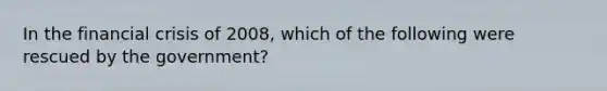 In the financial crisis of 2008, which of the following were rescued by the government?