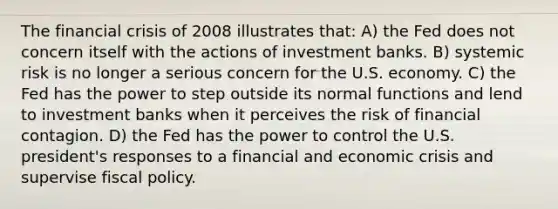 The financial crisis of 2008 illustrates that: A) the Fed does not concern itself with the actions of investment banks. B) systemic risk is no longer a serious concern for the U.S. economy. C) the Fed has the power to step outside its normal functions and lend to investment banks when it perceives the risk of financial contagion. D) the Fed has the power to control the U.S. president's responses to a financial and economic crisis and supervise <a href='https://www.questionai.com/knowledge/kPTgdbKdvz-fiscal-policy' class='anchor-knowledge'>fiscal policy</a>.