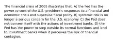 The financial crisis of 2008 illustrates that: A) the Fed has the power to control the U.S. president's responses to a financial and economic crisis and supervise fiscal policy. B) systemic risk is no longer a serious concern for the U.S. economy. C) the Fed does not concern itself with the actions of investment banks. D) the Fed has the power to step outside its normal functions and lend to investment banks when it perceives the risk of financial contagion.