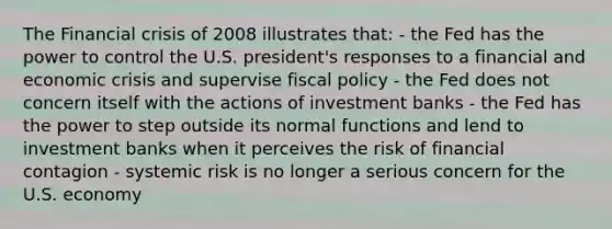 The Financial crisis of 2008 illustrates that: - the Fed has the power to control the U.S. president's responses to a financial and economic crisis and supervise <a href='https://www.questionai.com/knowledge/kPTgdbKdvz-fiscal-policy' class='anchor-knowledge'>fiscal policy</a> - the Fed does not concern itself with the actions of investment banks - the Fed has the power to step outside its normal functions and lend to investment banks when it perceives the risk of financial contagion - systemic risk is no longer a serious concern for the U.S. economy