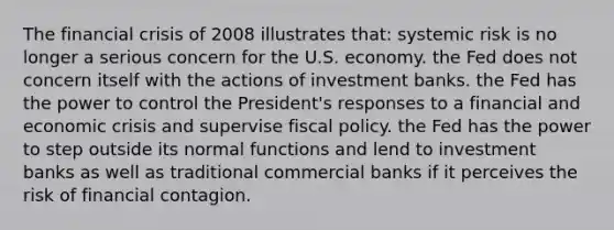 The financial crisis of 2008 illustrates that: systemic risk is no longer a serious concern for the U.S. economy. the Fed does not concern itself with the actions of investment banks. the Fed has the power to control the President's responses to a financial and economic crisis and supervise fiscal policy. the Fed has the power to step outside its normal functions and lend to investment banks as well as traditional commercial banks if it perceives the risk of financial contagion.