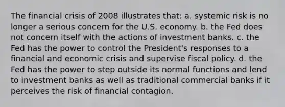 The financial crisis of 2008 illustrates that: a. systemic risk is no longer a serious concern for the U.S. economy. b. the Fed does not concern itself with the actions of investment banks. c. the Fed has the power to control the President's responses to a financial and economic crisis and supervise fiscal policy. d. the Fed has the power to step outside its normal functions and lend to investment banks as well as traditional commercial banks if it perceives the risk of financial contagion.