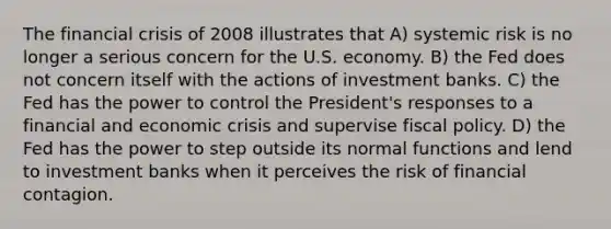 The financial crisis of 2008 illustrates that A) systemic risk is no longer a serious concern for the U.S. economy. B) the Fed does not concern itself with the actions of investment banks. C) the Fed has the power to control the President's responses to a financial and economic crisis and supervise fiscal policy. D) the Fed has the power to step outside its normal functions and lend to investment banks when it perceives the risk of financial contagion.