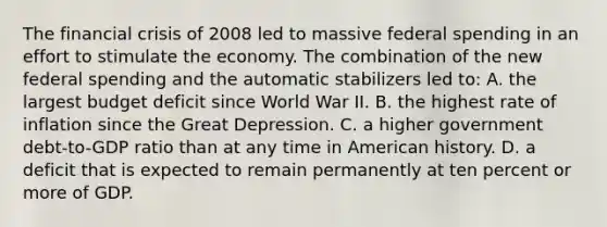 The financial crisis of 2008 led to massive federal spending in an effort to stimulate the economy. The combination of the new federal spending and the automatic stabilizers led to: A. the largest budget deficit since World War II. B. the highest rate of inflation since the Great Depression. C. a higher government debt-to-GDP ratio than at any time in American history. D. a deficit that is expected to remain permanently at ten percent or more of GDP.