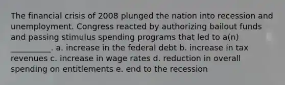 The financial crisis of 2008 plunged the nation into recession and unemployment. Congress reacted by authorizing bailout funds and passing stimulus spending programs that led to a(n) __________. a. increase in the federal debt b. increase in tax revenues c. increase in wage rates d. reduction in overall spending on entitlements e. end to the recession