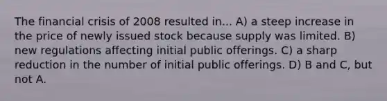 The financial crisis of 2008 resulted in... A) a steep increase in the price of newly issued stock because supply was limited. B) new regulations affecting initial public offerings. C) a sharp reduction in the number of initial public offerings. D) B and C, but not A.