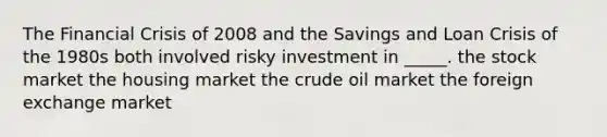 The Financial Crisis of 2008 and the Savings and Loan Crisis of the 1980s both involved risky investment in _____. the stock market the housing market the crude oil market the foreign exchange market