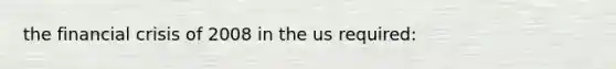 the financial crisis of 2008 in the us required: