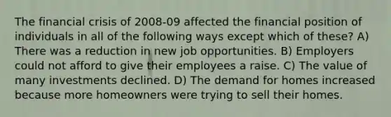 The financial crisis of 2008-09 affected the financial position of individuals in all of the following ways except which of these? A) There was a reduction in new job opportunities. B) Employers could not afford to give their employees a raise. C) The value of many investments declined. D) The demand for homes increased because more homeowners were trying to sell their homes.