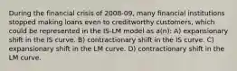 During the financial crisis of 2008-09, many financial institutions stopped making loans even to creditworthy customers, which could be represented in the IS-LM model as a(n): A) expansionary shift in the IS curve. B) contractionary shift in the IS curve. C) expansionary shift in the LM curve. D) contractionary shift in the LM curve.