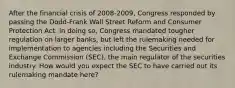 After the financial crisis of 2008-2009, Congress responded by passing the Dodd-Frank Wall Street Reform and Consumer Protection Act. In doing so, Congress mandated tougher regulation on larger banks, but left the rulemaking needed for implementation to agencies including the Securities and Exchange Commission (SEC), the main regulator of the securities industry. How would you expect the SEC to have carried out its rulemaking mandate here?