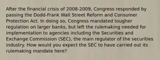 After the financial crisis of 2008-2009, Congress responded by passing the Dodd-Frank Wall Street Reform and Consumer Protection Act. In doing so, Congress mandated tougher regulation on larger banks, but left the rulemaking needed for implementation to agencies including the Securities and Exchange Commission (SEC), the main regulator of the securities industry. How would you expect the SEC to have carried out its rulemaking mandate here?