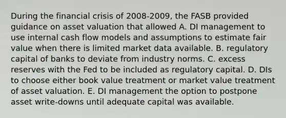 During the financial crisis of 2008-2009, the FASB provided guidance on asset valuation that allowed A. DI management to use internal cash flow models and assumptions to estimate fair value when there is limited market data available. B. regulatory capital of banks to deviate from industry norms. C. excess reserves with the Fed to be included as regulatory capital. D. DIs to choose either book value treatment or market value treatment of asset valuation. E. DI management the option to postpone asset write-downs until adequate capital was available.