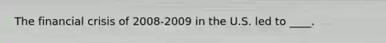 The financial crisis of 2008-2009 in the U.S. led to ____.