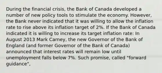 During the financial​ crisis, the Bank of Canada developed a number of new policy tools to stimulate the economy.​ However, the Bank never indicated that it was willing to allow the inflation rate to rise above its inflation target of​ 2%. If the Bank of Canada indicated it is willing to increase its target inflation​ rate: In August 2013 Mark​ Carney, the new Governor of the Bank of England​ (and former Governor of the Bank of​ Canada) announced that interest rates will remain low until unemployment falls below​ 7%. Such​ promise, called​ "forward guidance",