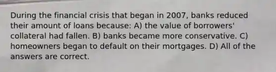 During the financial crisis that began in 2007, banks reduced their amount of loans because: A) the value of borrowers' collateral had fallen. B) banks became more conservative. C) homeowners began to default on their mortgages. D) All of the answers are correct.