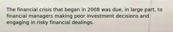 The financial crisis that began in 2008 was due, in large part, to financial managers making poor investment decisions and engaging in risky financial dealings.