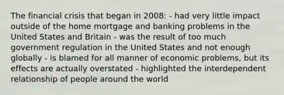 The financial crisis that began in 2008: - had very little impact outside of the home mortgage and banking problems in the United States and Britain - was the result of too much government regulation in the United States and not enough globally - is blamed for all manner of economic problems, but its effects are actually overstated - highlighted the interdependent relationship of people around the world