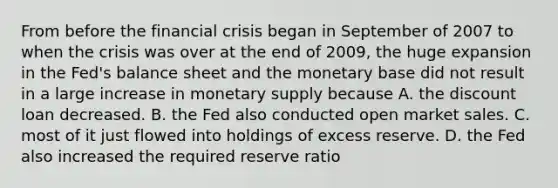 From before the financial crisis began in September of 2007 to when the crisis was over at the end of​ 2009, the huge expansion in the​ Fed's balance sheet and the monetary base did not result in a large increase in monetary supply because A. the discount loan decreased. B. the Fed also conducted open market sales. C. most of it just flowed into holdings of excess reserve. D. the Fed also increased the required reserve ratio