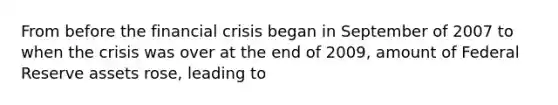 From before the financial crisis began in September of 2007 to when the crisis was over at the end of​ 2009, amount of Federal Reserve assets​ rose, leading to