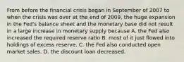 From before the financial crisis began in September of 2007 to when the crisis was over at the end of​ 2009, the huge expansion in the​ Fed's balance sheet and the monetary base did not result in a large increase in monetary supply because A. the Fed also increased the required reserve ratio B. most of it just flowed into holdings of excess reserve. C. the Fed also conducted open market sales. D. the discount loan decreased.