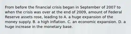 From before the financial crisis began in September of 2007 to when the crisis was over at the end of​ 2009, amount of Federal Reserve assets​ rose, leading to A. a huge expansion of the money supply. B. a high inflation. C. an economic expansion. D. a huge increase in the monetary base.