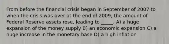 From before the financial crisis began in September of 2007 to when the crisis was over at the end of 2009, the amount of Federal Reserve assets rose, leading to _____. A) a huge expansion of the money supply B) an economic expansion C) a huge increase in the monetary base D) a high inflation