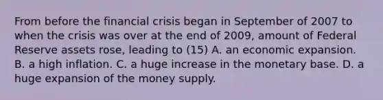 From before the financial crisis began in September of 2007 to when the crisis was over at the end of​ 2009, amount of Federal Reserve assets​ rose, leading to (15) A. an economic expansion. B. a high inflation. C. a huge increase in the monetary base. D. a huge expansion of the money supply.