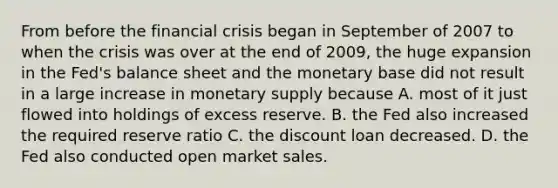 From before the financial crisis began in September of 2007 to when the crisis was over at the end of​ 2009, the huge expansion in the​ Fed's balance sheet and the monetary base did not result in a large increase in monetary supply because A. most of it just flowed into holdings of excess reserve. B. the Fed also increased the required reserve ratio C. the discount loan decreased. D. the Fed also conducted open market sales.