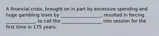 A financial crisis, brought on in part by excessive spending and huge gambling loses by __________________, resulted in forcing _____________, to call the __________________ into session for the first time in 175 years.