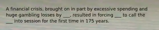 A financial crisis, brought on in part by excessive spending and huge gambling losses by ___, resulted in forcing ___ to call the ___ into session for the first time in 175 years.