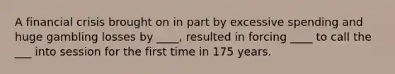 A financial crisis brought on in part by excessive spending and huge gambling losses by ____, resulted in forcing ____ to call the ___ into session for the first time in 175 years.