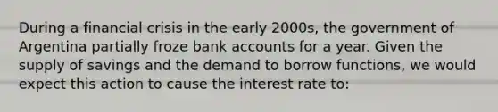 During a financial crisis in the early 2000s, the government of Argentina partially froze bank accounts for a year. Given the supply of savings and the demand to borrow functions, we would expect this action to cause the interest rate to: