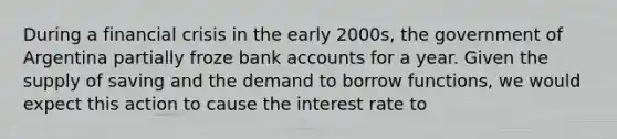 During a financial crisis in the early 2000s, the government of Argentina partially froze bank accounts for a year. Given the supply of saving and the demand to borrow functions, we would expect this action to cause the interest rate to