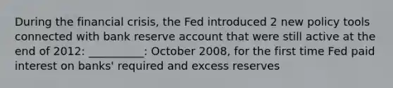 During the financial crisis, the Fed introduced 2 new policy tools connected with bank reserve account that were still active at the end of 2012: __________: October 2008, for the first time Fed paid interest on banks' required and excess reserves