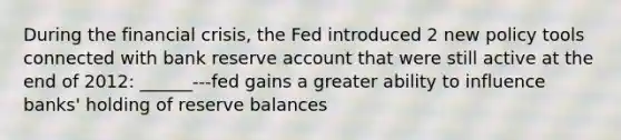 During the financial crisis, the Fed introduced 2 new policy tools connected with bank reserve account that were still active at the end of 2012: ______---fed gains a greater ability to influence banks' holding of reserve balances