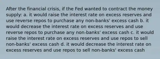 After the financial crisis, if the Fed wanted to contract the money supply: a. it would raise the interest rate on excess reserves and use reverse repos to purchase any non-banks' excess cash b. it would decrease the interest rate on excess reserves and use reverse repos to purchase any non-banks' excess cash c. it would raise the interest rate on excess reserves and use repos to sell non-banks' excess cash d. it would decrease the interest rate on excess reserves and use repos to sell non-banks' excess cash