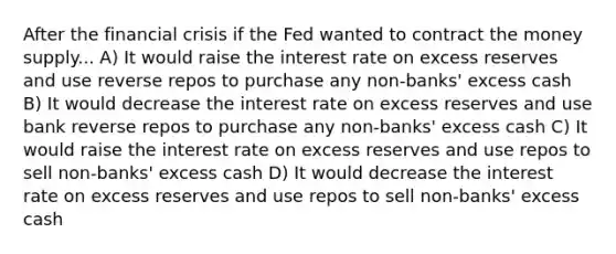 After the financial crisis if the Fed wanted to contract the money supply... A) It would raise the interest rate on excess reserves and use reverse repos to purchase any non-banks' excess cash B) It would decrease the interest rate on excess reserves and use bank reverse repos to purchase any non-banks' excess cash C) It would raise the interest rate on excess reserves and use repos to sell non-banks' excess cash D) It would decrease the interest rate on excess reserves and use repos to sell non-banks' excess cash