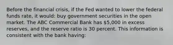 Before the financial crisis, if the Fed wanted to lower the federal funds rate, it would: buy government securities in the open market. The ABC Commercial Bank has 5,000 in excess reserves, and the reserve ratio is 30 percent. This information is consistent with the bank having: