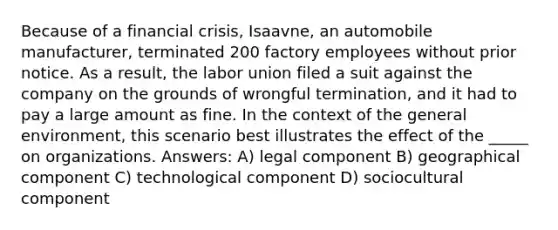 Because of a financial crisis, Isaavne, an automobile manufacturer, terminated 200 factory employees without prior notice. As a result, the labor union filed a suit against the company on the grounds of wrongful termination, and it had to pay a large amount as fine. In the context of the general environment, this scenario best illustrates the effect of the _____ on organizations. Answers: A) legal component B) geographical component C) technological component D) sociocultural component