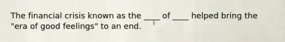 The financial crisis known as the ____ of ____ helped bring the "era of good feelings" to an end.