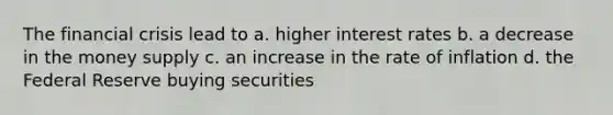 The financial crisis lead to a. higher interest rates b. a decrease in the money supply c. an increase in the rate of inflation d. the Federal Reserve buying securities